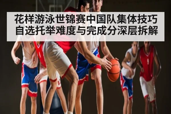 花样游泳世锦赛中国队集体技巧自选托举难度与完成分深层拆解
